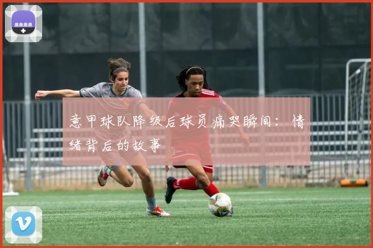 意甲球队降级后球员痛哭瞬间：情绪背后的故事