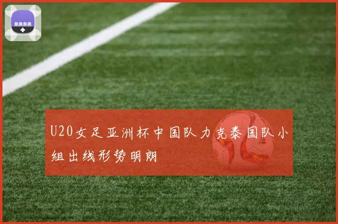U20女足亚洲杯中国队力克泰国队小组出线形势明朗