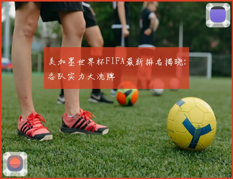 美加墨世界杯FIFA最新排名揭晓：各队实力大洗牌